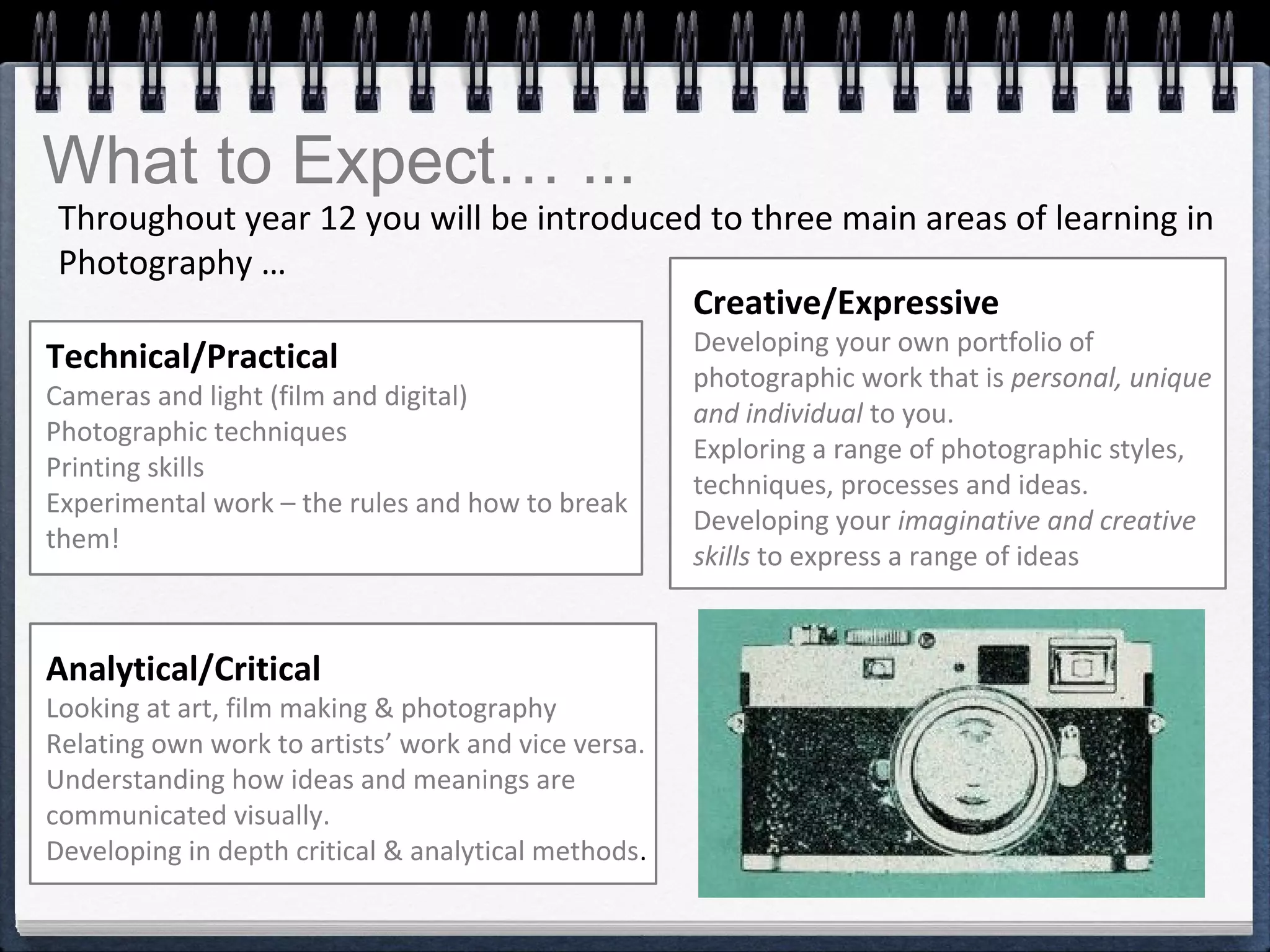 What to Expect… ...
Throughout year 12 you will be introduced to three main areas of learning in
Photography …
Creative/Expressive
Developing your own portfolio of
photographic work that is personal, unique
and individual to you.
Exploring a range of photographic styles,
techniques, processes and ideas.
Developing your imaginative and creative
skills to express a range of ideas
Technical/Practical
Cameras and light (film and digital)
Photographic techniques
Printing skills
Experimental work – the rules and how to break
them!
Analytical/Critical
Looking at art, film making & photography
Relating own work to artists’ work and vice versa.
Understanding how ideas and meanings are
communicated visually.
Developing in depth critical & analytical methods.
 