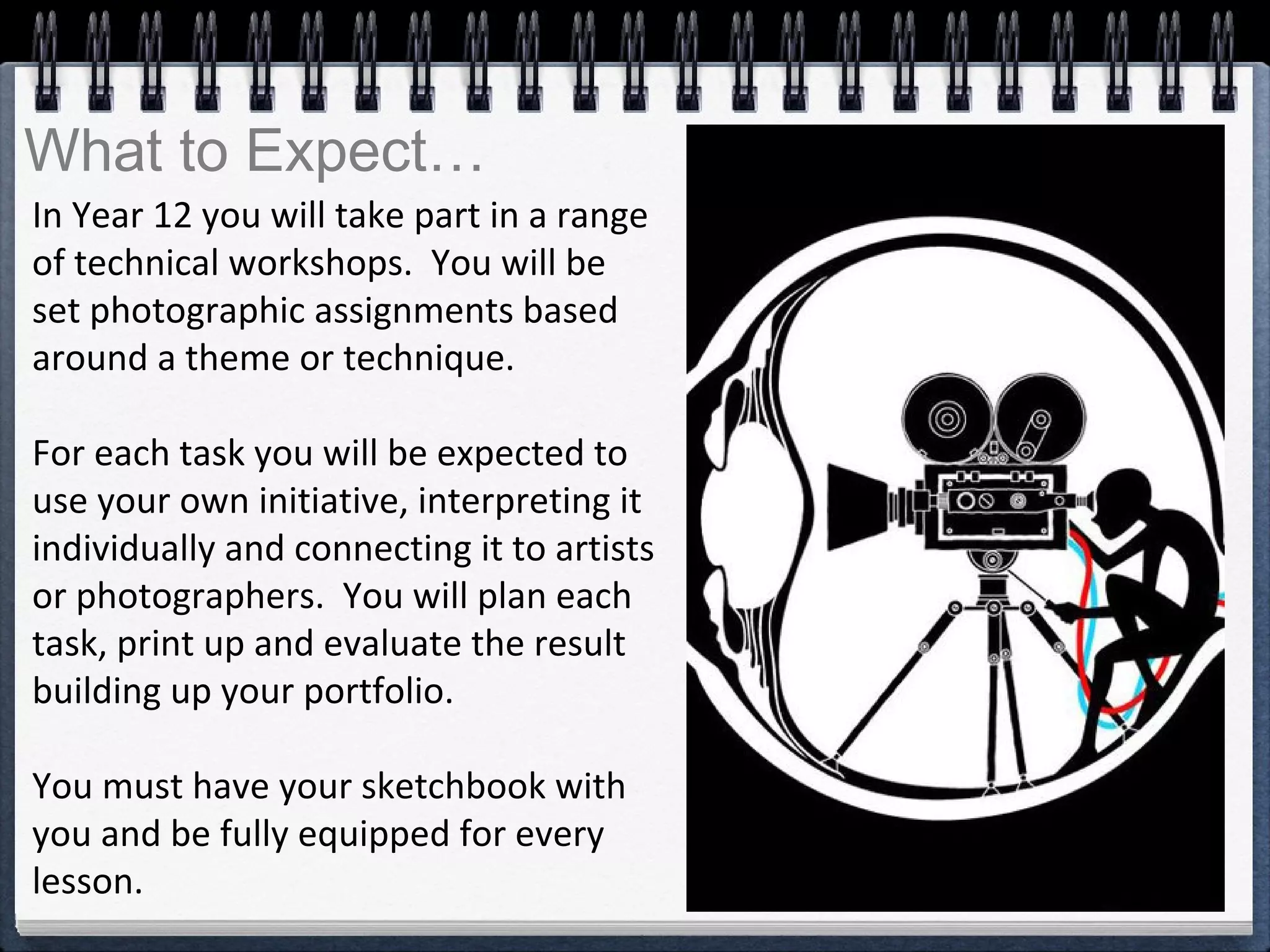 In Year 12 you will take part in a range
of technical workshops. You will be
set photographic assignments based
around a theme or technique.
For each task you will be expected to
use your own initiative, interpreting it
individually and connecting it to artists
or photographers. You will plan each
task, print up and evaluate the result
building up your portfolio.
You must have your sketchbook with
you and be fully equipped for every
lesson.
What to Expect…
 