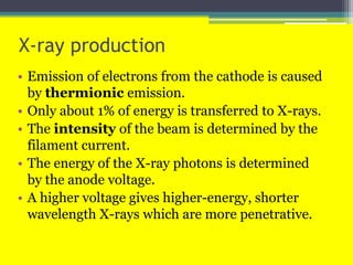 X-ray production
• Emission of electrons from the cathode is caused
by thermionic emission.
• Only about 1% of energy is transferred to X-rays.
• The intensity of the beam is determined by the
filament current.
• The energy of the X-ray photons is determined
by the anode voltage.
• A higher voltage gives higher-energy, shorter
wavelength X-rays which are more penetrative.
 