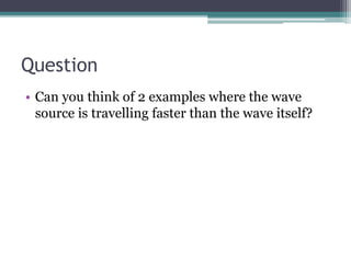 Question
• Can you think of 2 examples where the wave
source is travelling faster than the wave itself?
 