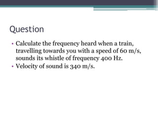 Question
• Calculate the frequency heard when a train,
travelling towards you with a speed of 60 m/s,
sounds its whistle of frequency 400 Hz.
• Velocity of sound is 340 m/s.
 