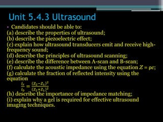 Unit 5.4.3 Ultrasound
• Candidates should be able to:
(a) describe the properties of ultrasound;
(b) describe the piezoelectric effect;
(c) explain how ultrasound transducers emit and receive high-
frequency sound;
(d) describe the principles of ultrasound scanning;
(e) describe the difference between A-scan and B-scan;
(f) calculate the acoustic impedance using the equation Z = ρc;
(g) calculate the fraction of reflected intensity using the
equation
𝐼𝑟
𝐼0
=
𝑍2−𝑍1
2
𝑍2+𝑍1
2
(h) describe the importance of impedance matching;
(i) explain why a gel is required for effective ultrasound
imaging techniques.
 