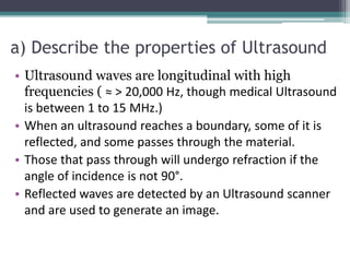 a) Describe the properties of Ultrasound
• Ultrasound waves are longitudinal with high
frequencies ( ≈ > 20,000 Hz, though medical Ultrasound
is between 1 to 15 MHz.)
• When an ultrasound reaches a boundary, some of it is
reflected, and some passes through the material.
• Those that pass through will undergo refraction if the
angle of incidence is not 90°.
• Reflected waves are detected by an Ultrasound scanner
and are used to generate an image.
 