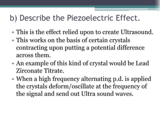 b) Describe the Piezoelectric Effect.
• This is the effect relied upon to create Ultrasound.
• This works on the basis of certain crystals
contracting upon putting a potential difference
across them.
• An example of this kind of crystal would be Lead
Zirconate Titrate.
• When a high frequency alternating p.d. is applied
the crystals deform/oscillate at the frequency of
the signal and send out Ultra sound waves.
 