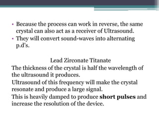 • Because the process can work in reverse, the same
crystal can also act as a receiver of Ultrasound.
• They will convert sound-waves into alternating
p.d’s.
Lead Zirconate Titanate
The thickness of the crystal is half the wavelength of
the ultrasound it produces.
Ultrasound of this frequency will make the crystal
resonate and produce a large signal.
This is heavily damped to produce short pulses and
increase the resolution of the device.
 