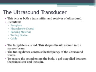 The Ultrasound Transducer
• This acts as both a transmitter and receiver of ultrasound.
• It contains
▫ Faceplate
▫ Piezoelectric Crystal
▫ Backing Material
▫ Tuning Device
▫ Cable
• The faceplate is curved. This shapes the ultrasound into a
narrow beam.
• The tuning device controls the frequency of the ultrasound
waves.
• To ensure the sound enters the body, a gel is applied between
the transducer and the skin.
 