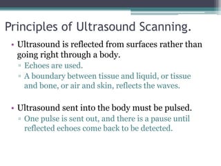 Principles of Ultrasound Scanning.
• Ultrasound is reflected from surfaces rather than
going right through a body.
▫ Echoes are used.
▫ A boundary between tissue and liquid, or tissue
and bone, or air and skin, reflects the waves.
• Ultrasound sent into the body must be pulsed.
▫ One pulse is sent out, and there is a pause until
reflected echoes come back to be detected.
 