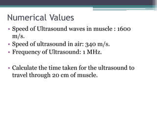 Numerical Values
• Speed of Ultrasound waves in muscle : 1600
m/s.
• Speed of ultrasound in air: 340 m/s.
• Frequency of Ultrasound: 1 MHz.
• Calculate the time taken for the ultrasound to
travel through 20 cm of muscle.
 