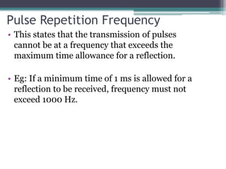 Pulse Repetition Frequency
• This states that the transmission of pulses
cannot be at a frequency that exceeds the
maximum time allowance for a reflection.
• Eg: If a minimum time of 1 ms is allowed for a
reflection to be received, frequency must not
exceed 1000 Hz.
 