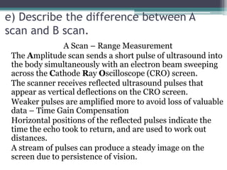 e) Describe the difference between A
scan and B scan.
A Scan – Range Measurement
The Amplitude scan sends a short pulse of ultrasound into
the body simultaneously with an electron beam sweeping
across the Cathode Ray Oscilloscope (CRO) screen.
The scanner receives reflected ultrasound pulses that
appear as vertical deflections on the CRO screen.
Weaker pulses are amplified more to avoid loss of valuable
data – Time Gain Compensation
Horizontal positions of the reflected pulses indicate the
time the echo took to return, and are used to work out
distances.
A stream of pulses can produce a steady image on the
screen due to persistence of vision.
 