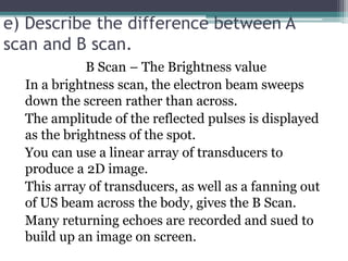 e) Describe the difference between A
scan and B scan.
B Scan – The Brightness value
In a brightness scan, the electron beam sweeps
down the screen rather than across.
The amplitude of the reflected pulses is displayed
as the brightness of the spot.
You can use a linear array of transducers to
produce a 2D image.
This array of transducers, as well as a fanning out
of US beam across the body, gives the B Scan.
Many returning echoes are recorded and sued to
build up an image on screen.
 
