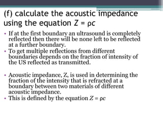 (f) calculate the acoustic impedance
using the equation Z = ρc
• If at the first boundary an ultrasound is completely
reflected then there will be none left to be reflected
at a further boundary.
• To get multiple reflections from different
boundaries depends on the fraction of intensity of
the US reflected as transmitted.
• Acoustic impedance, Z, is used in determining the
fraction of the intensity that is refracted at a
boundary between two materials of different
acoustic impedance.
• This is defined by the equation Z = ρc
 