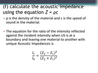(f) calculate the acoustic impedance
using the equation Z = ρc
• ρ is the density of the material and c is the speed of
sound in the material.
• The equation for the ratio of the intensity reflected
against the incident intensity when US is at a
boundary and leaving one material to another with
unique Acoustic Impedances is
𝐼𝑟
𝐼0
=
𝑍2 − 𝑍1
2
𝑍2 + 𝑍1
2
 