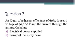 Question 2
An X-ray tube has an efficiency of 60%. It uses a
voltage of 90,000 V and the current through the
24 mA. Calculate
a) Electrical power supplied
b) Power of the X-ray beam.
 