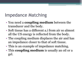 Impedance Matching
• You need a coupling medium between the
transducer and the body.
• Soft tissue has a different a.i from air so almost
all the US energy is reflected from the body.
• The coupling medium displaces the air and has
an impedance closer to that of soft tissue.
• This is an example of impedance matching.
• This coupling medium is usually an oil or a
gel.
 