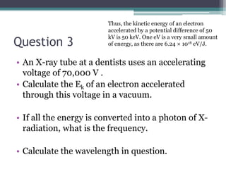 Question 3
• An X-ray tube at a dentists uses an accelerating
voltage of 70,000 V .
• Calculate the Ek of an electron accelerated
through this voltage in a vacuum.
• If all the energy is converted into a photon of X-
radiation, what is the frequency.
• Calculate the wavelength in question.
Thus, the kinetic energy of an electron
accelerated by a potential difference of 50
kV is 50 keV. One eV is a very small amount
of energy, as there are 6.24 × 1018 eV/J.
 
