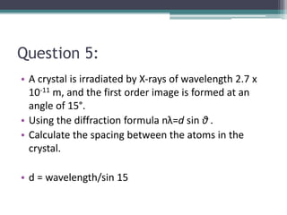 Question 5:
• A crystal is irradiated by X-rays of wavelength 2.7 x
10-11 m, and the first order image is formed at an
angle of 15°.
• Using the diffraction formula nλ=d sin θ .
• Calculate the spacing between the atoms in the
crystal.
• d = wavelength/sin 15
 