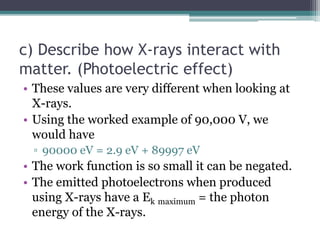 c) Describe how X-rays interact with
matter. (Photoelectric effect)
• These values are very different when looking at
X-rays.
• Using the worked example of 90,000 V, we
would have
▫ 90000 eV = 2.9 eV + 89997 eV
• The work function is so small it can be negated.
• The emitted photoelectrons when produced
using X-rays have a Ek maximum = the photon
energy of the X-rays.
 