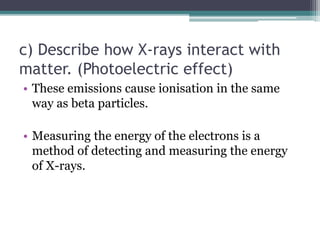 c) Describe how X-rays interact with
matter. (Photoelectric effect)
• These emissions cause ionisation in the same
way as beta particles.
• Measuring the energy of the electrons is a
method of detecting and measuring the energy
of X-rays.
 