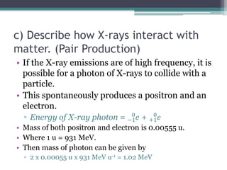 c) Describe how X-rays interact with
matter. (Pair Production)
• If the X-ray emissions are of high frequency, it is
possible for a photon of X-rays to collide with a
particle.
• This spontaneously produces a positron and an
electron.
▫ Energy of X-ray photon = −1
0
𝑒 + +1
0
𝑒
• Mass of both positron and electron is 0.00555 u.
• Where 1 u = 931 MeV.
• Then mass of photon can be given by
▫ 2 x 0.00055 u x 931 MeV u-1 = 1.02 MeV
 