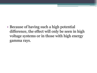 • Because of having such a high potential
difference, the effect will only be seen in high
voltage systems or in those with high energy
gamma rays.
 