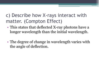 c) Describe how X-rays interact with
matter. (Compton Effect)
• This states that deflected X-ray photons have a
longer wavelength than the initial wavelength.
• The degree of change in wavelength varies with
the angle of deflection.
 