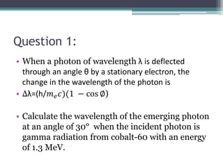 Question 1:
• When a photon of wavelength λ is deflected
through an angle θ by a stationary electron, the
change in the wavelength of the photon is
• ∆λ=(h/𝑚𝑒𝑐)(1 − cos ∅)
• Calculate the wavelength of the emerging photon
at an angle of 30° when the incident photon is
gamma radiation from cobalt-60 with an energy
of 1.3 MeV.
 