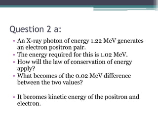 Question 2 a:
• An X-ray photon of energy 1.22 MeV generates
an electron positron pair.
• The energy required for this is 1.02 MeV.
• How will the law of conservation of energy
apply?
• What becomes of the 0.02 MeV difference
between the two values?
• It becomes kinetic energy of the positron and
electron.
 