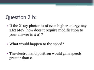 Question 2 b:
• If the X-ray photon is of even higher energy, say
1.62 MeV, how does it require modification to
your answer in 2 a) ?
• What would happen to the speed?
• The electron and positron would gain speeds
greater than c.
 