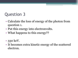 Question 3
• Calculate the loss of energy of the photon from
question 1.
• Put this energy into electronvolts.
• What happens to this energy??
• 330 keV.
• It becomes extra kinetic energy of the scattered
electron.
 