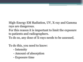 High-Energy EM Radiation, UV, X-ray and Gamma
rays are dangerous.
For this reason it is important to limit the exposure
to patients and radiographers.
To do so, any dose of X-rays needs to be assessed.
To do this, you need to know:
- Intensity
- Amount of absorption
- Exposure time
 