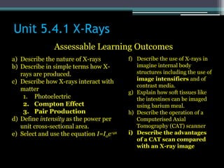 Unit 5.4.1 X-Rays
Assessable Learning Outcomes
a) Describe the nature of X-rays
b) Describe in simple terms how X-
rays are produced.
c) Describe how X-rays interact with
matter
1. Photoelectric
2. Compton Effect
3. Pair Production
d) Define intensity as the power per
unit cross-sectional area.
e) Select and use the equation I=I0e-μx
f) Describe the use of X-rays in
imagine internal body
structures including the use of
image intensifiers and of
contrast media.
g) Explain how soft tissues like
the intestines can be imaged
using barium meal.
h) Describe the operation of a
Computerised Axial
Tomography (CAT) scanner
i) Describe the advantages
of a CAT scan compared
with an X-ray image
 