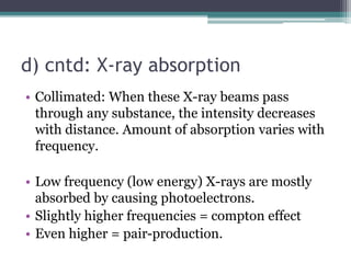 d) cntd: X-ray absorption
• Collimated: When these X-ray beams pass
through any substance, the intensity decreases
with distance. Amount of absorption varies with
frequency.
• Low frequency (low energy) X-rays are mostly
absorbed by causing photoelectrons.
• Slightly higher frequencies = compton effect
• Even higher = pair-production.
 