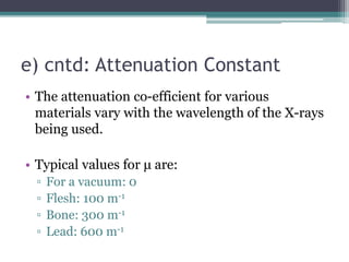 e) cntd: Attenuation Constant
• The attenuation co-efficient for various
materials vary with the wavelength of the X-rays
being used.
• Typical values for μ are:
▫ For a vacuum: 0
▫ Flesh: 100 m-1
▫ Bone: 300 m-1
▫ Lead: 600 m-1
 