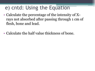 e) cntd: Using the Equation
• Calculate the percentage of the intensity of X-
rays not absorbed after passing through 1 cm of
flesh, bone and lead.
• Calculate the half value thickness of bone.
 