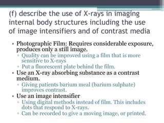(f) describe the use of X-rays in imaging
internal body structures including the use
of image intensifiers and of contrast media
• Photographic Film: Requires considerable exposure,
produces only a still image.
▫ Quality can be improved using a film that is more
sensitive to X-rays
▫ Put a fluorescent plate behind the film.
• Use an X-ray absorbing substance as a contrast
medium.
▫ Giving patients barium meal (barium sulphate)
improves contrast.
• Use an image intensifier
▫ Using digital methods instead of film. This includes
dots that respond to X-rays.
▫ Can be recorded to give a moving image, or printed.
 