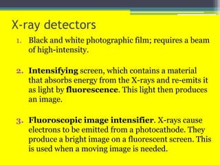 X-ray detectors
1. Black and white photographic film; requires a beam
of high-intensity.
2. Intensifying screen, which contains a material
that absorbs energy from the X-rays and re-emits it
as light by fluorescence. This light then produces
an image.
3. Fluoroscopic image intensifier. X-rays cause
electrons to be emitted from a photocathode. They
produce a bright image on a fluorescent screen. This
is used when a moving image is needed.
 