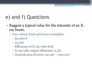 e) and f) Questions
• Suggest a typical value for the intensity of an X-
ray beam.
▫ Use values from previous examples.
 90,000 V
 24 mA
 Efficiency of X-ray tube 60%
 X-ray tube output efficiency: 0.5%
 General area of cover: 20 cm2 – 200 cm2.
 