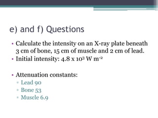 • Calculate the intensity on an X-ray plate beneath
3 cm of bone, 15 cm of muscle and 2 cm of lead.
• Initial intensity: 4.8 x 103 W m-2
• Attenuation constants:
▫ Lead 90
▫ Bone 53
▫ Muscle 6.9
e) and f) Questions
 