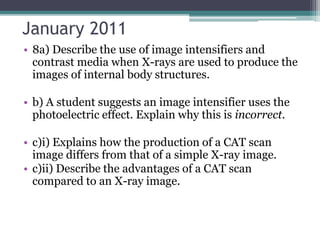 January 2011
• 8a) Describe the use of image intensifiers and
contrast media when X-rays are used to produce the
images of internal body structures.
• b) A student suggests an image intensifier uses the
photoelectric effect. Explain why this is incorrect.
• c)i) Explains how the production of a CAT scan
image differs from that of a simple X-ray image.
• c)ii) Describe the advantages of a CAT scan
compared to an X-ray image.
 