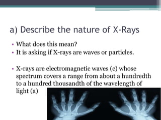 a) Describe the nature of X-Rays
• What does this mean?
• It is asking if X-rays are waves or particles.
• X-rays are electromagnetic waves (c) whose
spectrum covers a range from about a hundredth
to a hundred thousandth of the wavelength of
light (a)
 