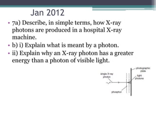 Jan 2012
• 7a) Describe, in simple terms, how X-ray
photons are produced in a hospital X-ray
machine.
• b) i) Explain what is meant by a photon.
• ii) Explain why an X-ray photon has a greater
energy than a photon of visible light.
 