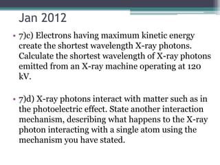 Jan 2012
• 7)c) Electrons having maximum kinetic energy
create the shortest wavelength X-ray photons.
Calculate the shortest wavelength of X-ray photons
emitted from an X-ray machine operating at 120
kV.
• 7)d) X-ray photons interact with matter such as in
the photoelectric effect. State another interaction
mechanism, describing what happens to the X-ray
photon interacting with a single atom using the
mechanism you have stated.
 