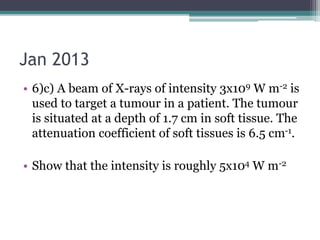 Jan 2013
• 6)c) A beam of X-rays of intensity 3x109 W m-2 is
used to target a tumour in a patient. The tumour
is situated at a depth of 1.7 cm in soft tissue. The
attenuation coefficient of soft tissues is 6.5 cm-1.
• Show that the intensity is roughly 5x104 W m-2
 