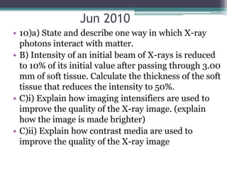 Jun 2010
• 10)a) State and describe one way in which X-ray
photons interact with matter.
• B) Intensity of an initial beam of X-rays is reduced
to 10% of its initial value after passing through 3.00
mm of soft tissue. Calculate the thickness of the soft
tissue that reduces the intensity to 50%.
• C)i) Explain how imaging intensifiers are used to
improve the quality of the X-ray image. (explain
how the image is made brighter)
• C)ii) Explain how contrast media are used to
improve the quality of the X-ray image
 