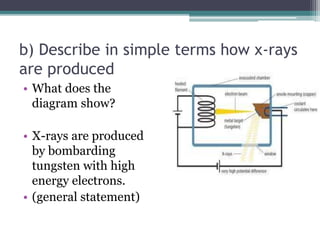 b) Describe in simple terms how x-rays
are produced
• What does the
diagram show?
• X-rays are produced
by bombarding
tungsten with high
energy electrons.
• (general statement)
 
