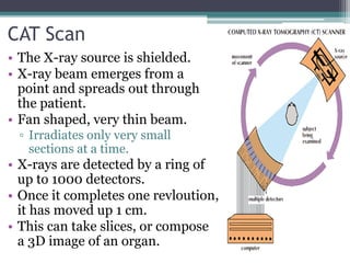 CAT Scan
• The X-ray source is shielded.
• X-ray beam emerges from a
point and spreads out through
the patient.
• Fan shaped, very thin beam.
▫ Irradiates only very small
sections at a time.
• X-rays are detected by a ring of
up to 1000 detectors.
• Once it completes one revloution,
it has moved up 1 cm.
• This can take slices, or compose
a 3D image of an organ.
 