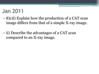 Jan 2011
• 8)c)i) Explain how the production of a CAT scan
image differs from that of a simple X-ray image.
• ii) Describe the advantages of a CAT scan
compared to an X-ray image.
 