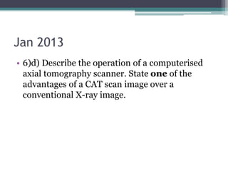 Jan 2013
• 6)d) Describe the operation of a computerised
axial tomography scanner. State one of the
advantages of a CAT scan image over a
conventional X-ray image.
 