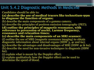 Unit 5.4.2 Diagnostic Methods in Medicine
Candidates should be able to:
(a) describe the use of medical tracers like technetium-99m
to diagnose the function of organs;
(b) describe the main components of a gamma camera;
(c) describe the principles of positron emission tomography (PET);
(d) outline the principles of magnetic resonance, with
reference to precession of nuclei, Larmor frequency,
resonance and relaxation times;
(e) describe the main components of an MRI scanner;
(f) outline the use of MRI (magnetic resonance imaging) to obtain
diagnostic information about internal organs (HSW 3, 4c and 6a);
(g) describe the advantages and disadvantages of MRI (HSW 4c & 6a);
(h) describe the need for non-invasive techniques in diagnosis (HSW
6a);
(i) explain what is meant by the Doppler effect;
(j) explain qualitatively how the Doppler effect can be used to
determine the speed of blood.
 
